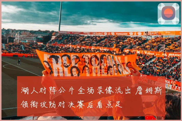 湖人对阵公牛全场录像流出 詹姆斯领衔攻防对决赛后看点足
