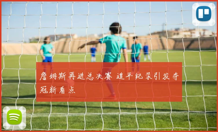 詹姆斯再进总决赛 追平纪录引发夺冠新看点