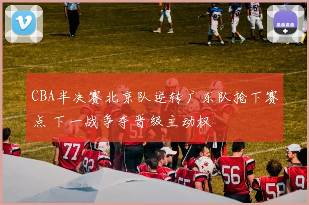 CBA半决赛北京队逆转广东队抢下赛点 下一战争夺晋级主动权