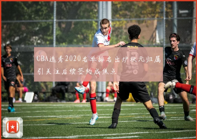 CBA选秀2020名单排名出炉状元归属引关注后续签约成焦点