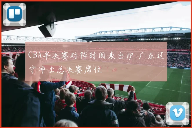 CBA半决赛对阵时间表出炉 广东辽宁冲击总决赛席位