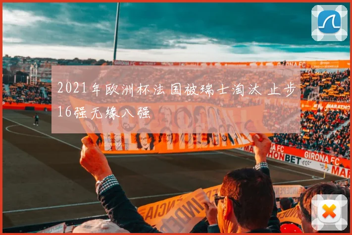 2021年欧洲杯法国被瑞士淘汰 止步16强无缘八强