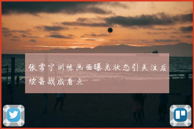 张常宁训练画面曝光状态引关注后续备战成看点