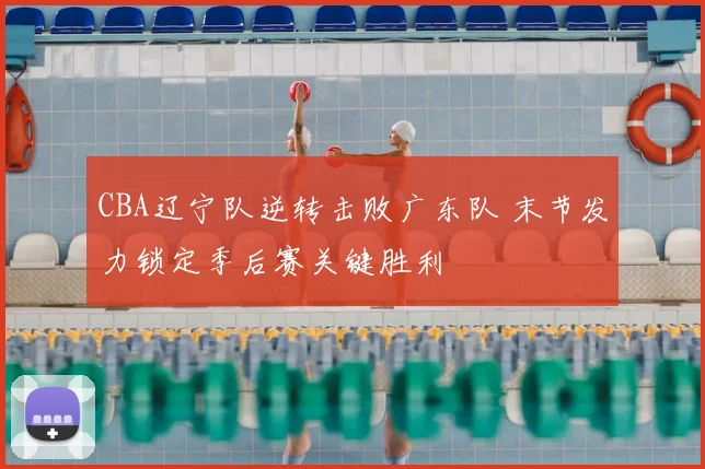 CBA辽宁队逆转击败广东队 末节发力锁定季后赛关键胜利