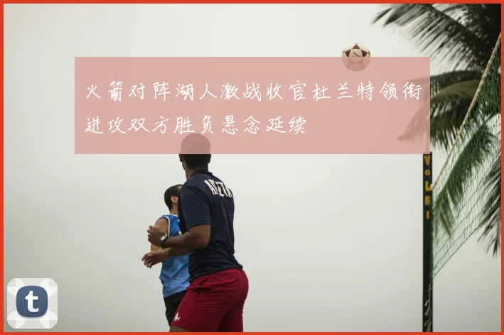 火箭对阵湖人激战收官杜兰特领衔进攻双方胜负悬念延续