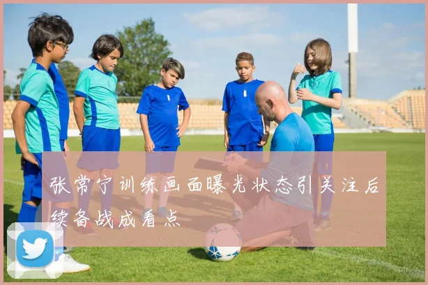 张常宁训练画面曝光状态引关注后续备战成看点