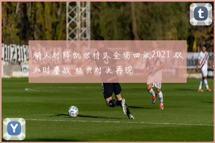 湖人对阵凯尔特人全场回放2021 双加时鏖战 经典对决再现