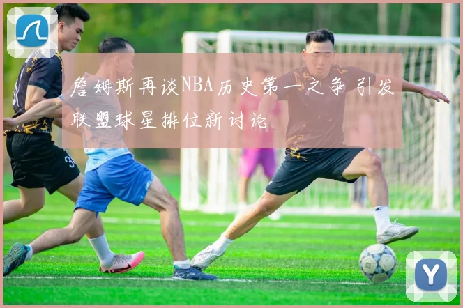 詹姆斯再谈NBA历史第一之争 引发联盟球星排位新讨论