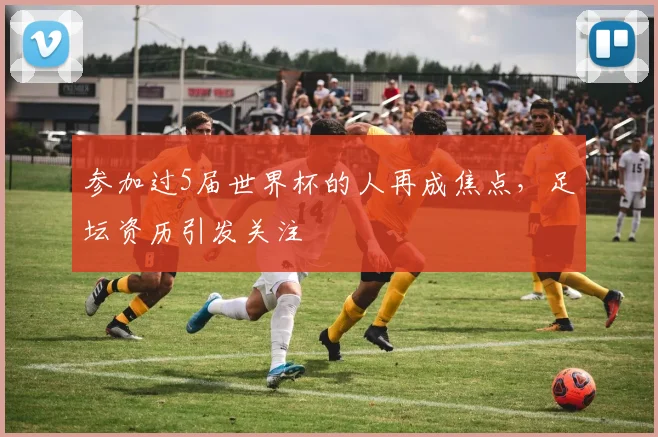 参加过5届世界杯的人再成焦点，足坛资历引发关注