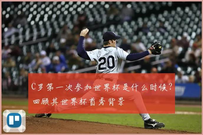 C罗第一次参加世界杯是什么时候？回顾其世界杯首秀背景