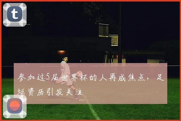 参加过5届世界杯的人再成焦点，足坛资历引发关注