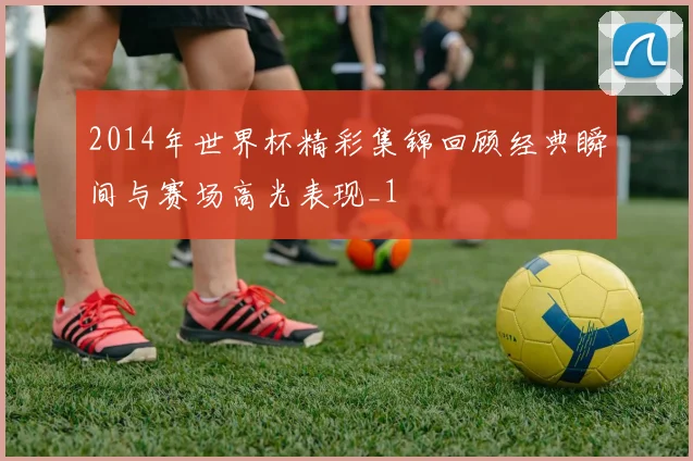 2014年世界杯精彩集锦回顾经典瞬间与赛场高光表现_1