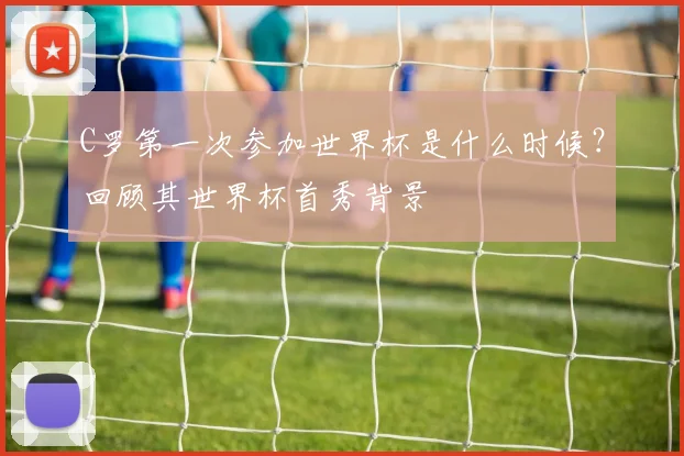 C罗第一次参加世界杯是什么时候？回顾其世界杯首秀背景