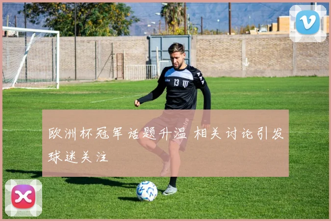 欧洲杯冠军话题升温 相关讨论引发球迷关注