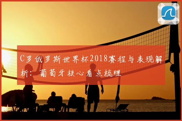 C罗俄罗斯世界杯2018赛程与表现解析：葡萄牙核心看点梳理
